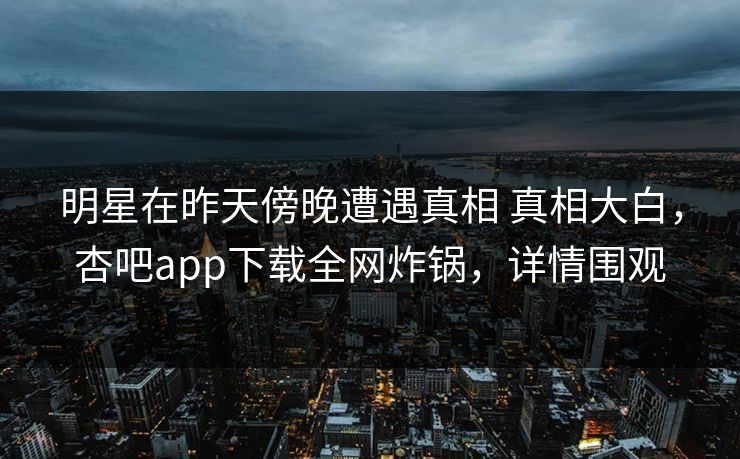 明星在昨天傍晚遭遇真相 真相大白，杏吧app下载全网炸锅，详情围观