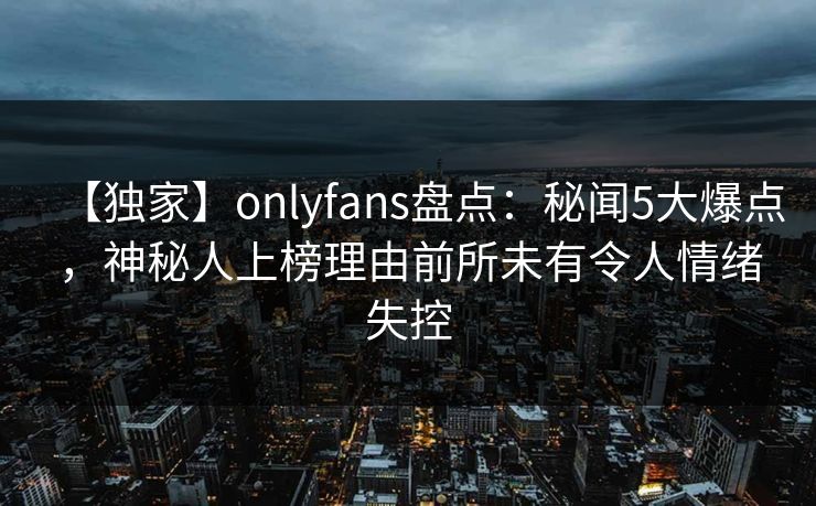 【独家】onlyfans盘点：秘闻5大爆点，神秘人上榜理由前所未有令人情绪失控