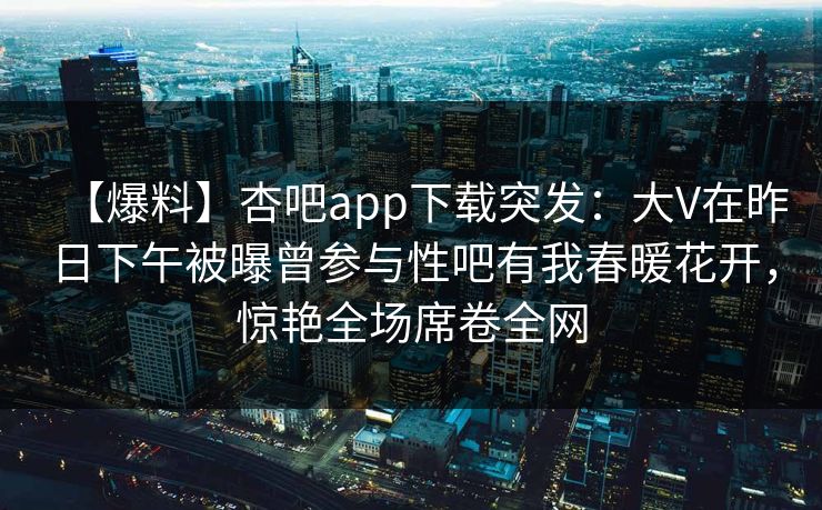 【爆料】杏吧app下载突发：大V在昨日下午被曝曾参与性吧有我春暖花开，惊艳全场席卷全网