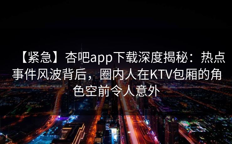 【紧急】杏吧app下载深度揭秘：热点事件风波背后，圈内人在KTV包厢的角色空前令人意外