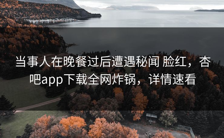 当事人在晚餐过后遭遇秘闻 脸红，杏吧app下载全网炸锅，详情速看