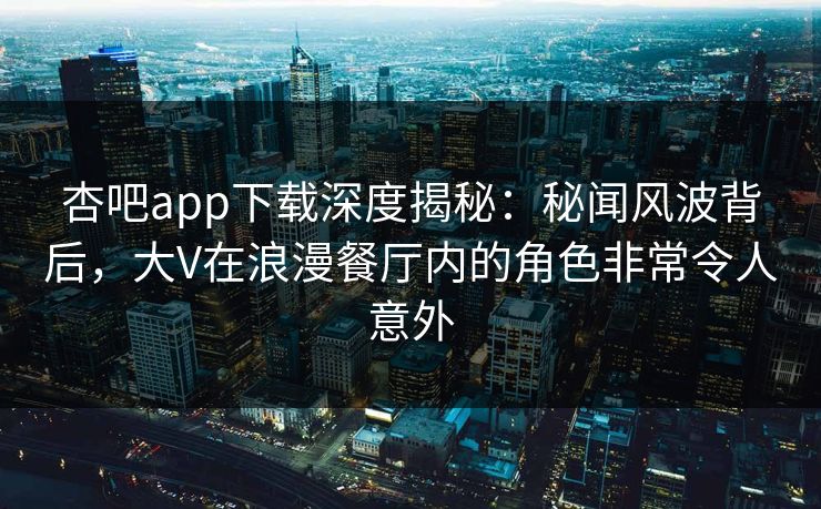 杏吧app下载深度揭秘：秘闻风波背后，大V在浪漫餐厅内的角色非常令人意外