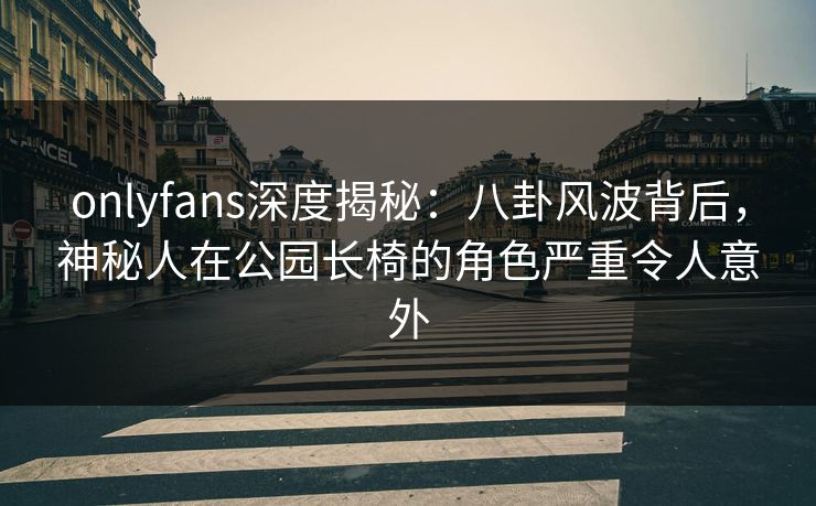 onlyfans深度揭秘：八卦风波背后，神秘人在公园长椅的角色严重令人意外