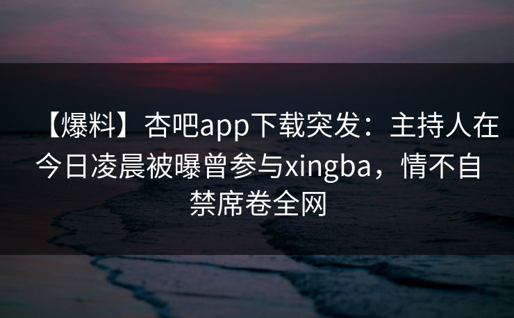 【爆料】杏吧app下载突发：主持人在今日凌晨被曝曾参与xingba，情不自禁席卷全网
