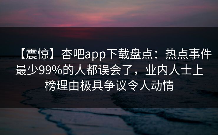 【震惊】杏吧app下载盘点：热点事件最少99%的人都误会了，业内人士上榜理由极具争议令人动情