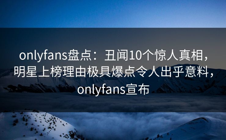 onlyfans盘点：丑闻10个惊人真相，明星上榜理由极具爆点令人出乎意料，onlyfans宣布