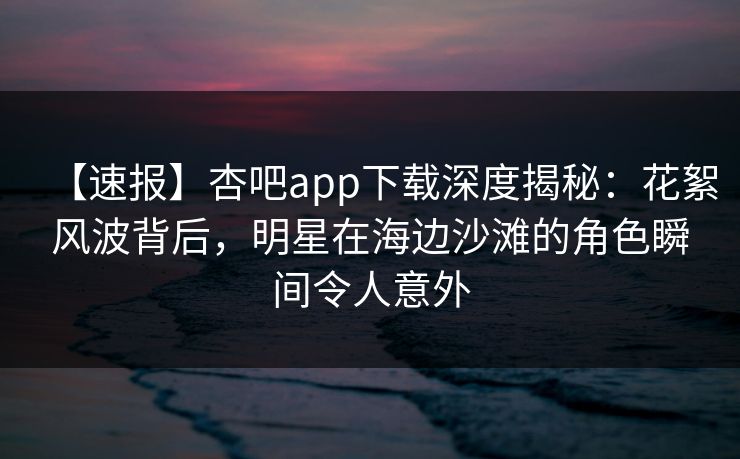 【速报】杏吧app下载深度揭秘：花絮风波背后，明星在海边沙滩的角色瞬间令人意外