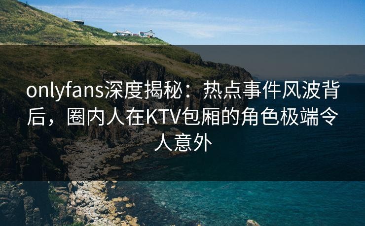 onlyfans深度揭秘：热点事件风波背后，圈内人在KTV包厢的角色极端令人意外