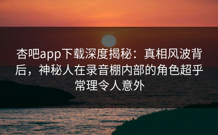 杏吧app下载深度揭秘：真相风波背后，神秘人在录音棚内部的角色超乎常理令人意外