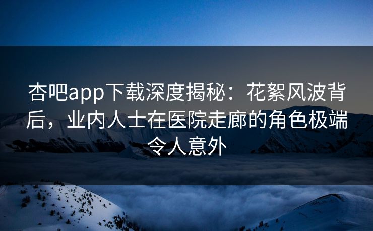 杏吧app下载深度揭秘：花絮风波背后，业内人士在医院走廊的角色极端令人意外