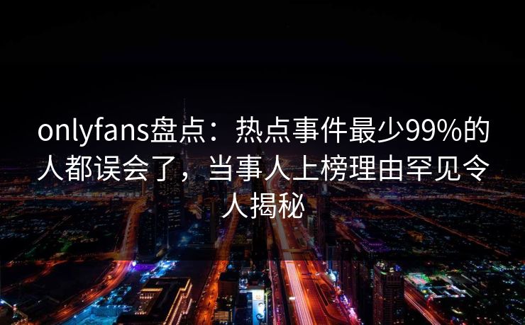 onlyfans盘点：热点事件最少99%的人都误会了，当事人上榜理由罕见令人揭秘