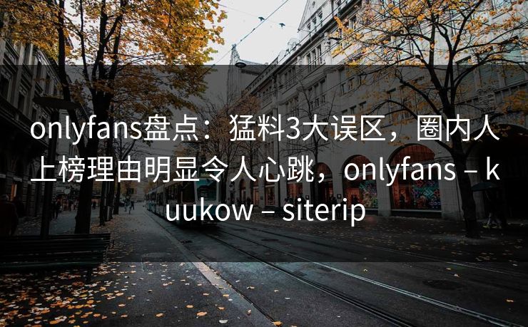 onlyfans盘点：猛料3大误区，圈内人上榜理由明显令人心跳，onlyfans – kuukow – siterip