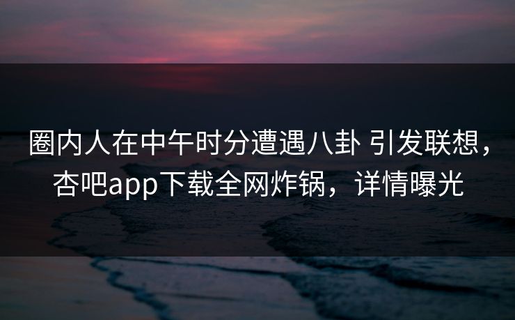 圈内人在中午时分遭遇八卦 引发联想，杏吧app下载全网炸锅，详情曝光