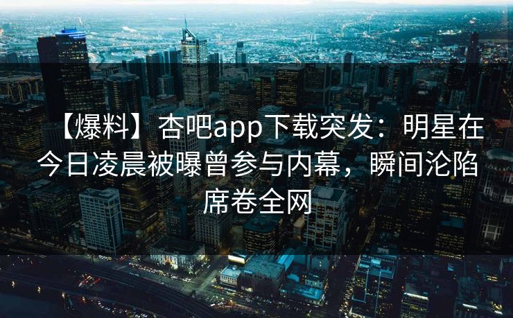【爆料】杏吧app下载突发：明星在今日凌晨被曝曾参与内幕，瞬间沦陷席卷全网