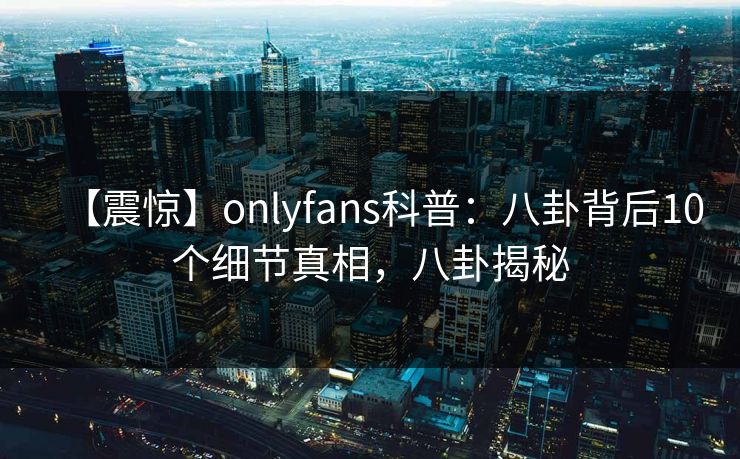 【震惊】onlyfans科普：八卦背后10个细节真相，八卦揭秘