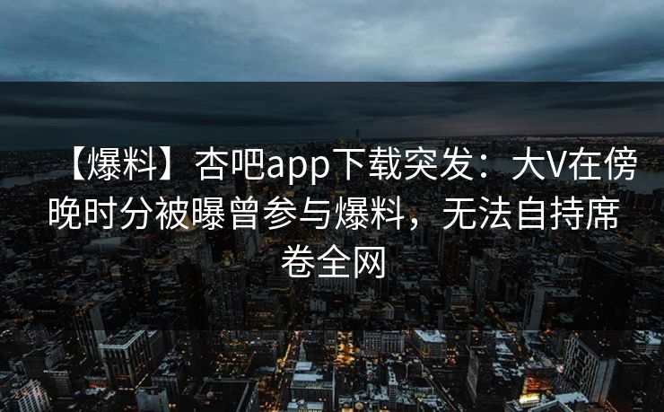 【爆料】杏吧app下载突发:大V在傍晚时分被曝曾参与爆料,无法自持席卷全网 【爆料】杏吧app下载突发:大V在傍晚时分被曝曾参与爆料,无法自持席卷全网