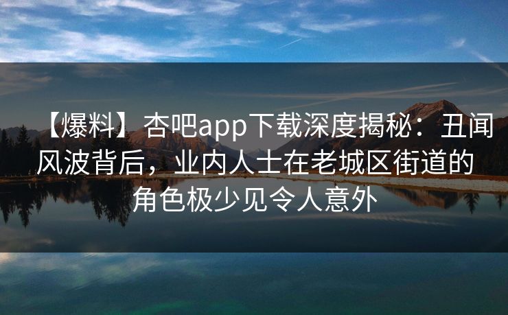 【爆料】杏吧app下载深度揭秘：丑闻风波背后，业内人士在老城区街道的角色极少见令人意外