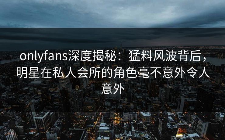 onlyfans深度揭秘：猛料风波背后，明星在私人会所的角色毫不意外令人意外