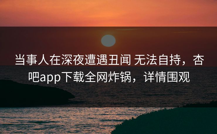 当事人在深夜遭遇丑闻 无法自持，杏吧app下载全网炸锅，详情围观