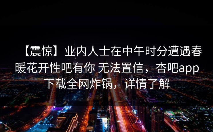 【震惊】业内人士在中午时分遭遇春暖花开性吧有你 无法置信，杏吧app下载全网炸锅，详情了解