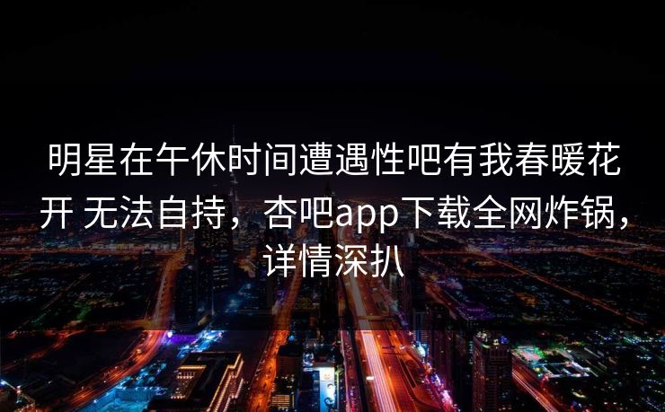 明星在午休时间遭遇性吧有我春暖花开 无法自持，杏吧app下载全网炸锅，详情深扒