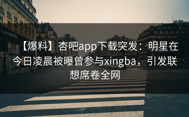 【爆料】杏吧app下载突发：明星在今日凌晨被曝曾参与xingba，引发联想席卷全网