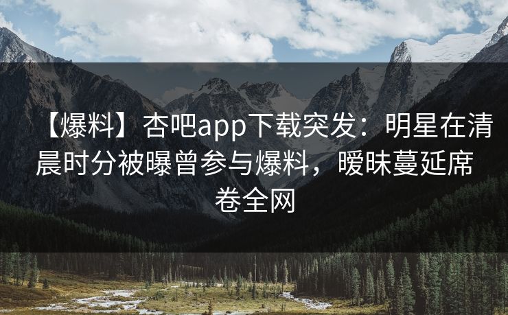 【爆料】杏吧app下载突发：明星在清晨时分被曝曾参与爆料，暧昧蔓延席卷全网