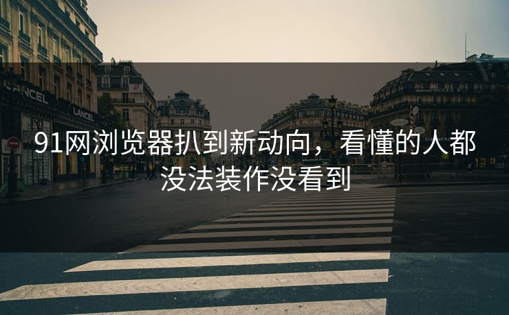 91网浏览器扒到新动向，看懂的人都没法装作没看到