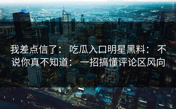 我差点信了： 吃瓜入口明星黑料： 不说你真不知道： 一招搞懂评论区风向