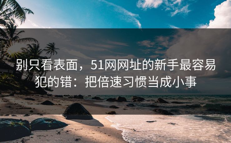 别只看表面，51网网址的新手最容易犯的错：把倍速习惯当成小事
