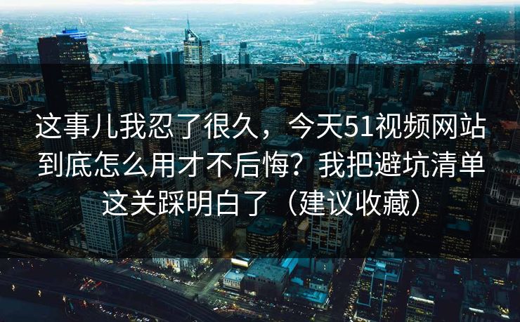 这事儿我忍了很久，今天51视频网站到底怎么用才不后悔？我把避坑清单这关踩明白了（建议收藏）