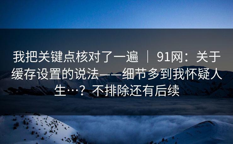 我把关键点核对了一遍 ｜ 91网：关于缓存设置的说法——细节多到我怀疑人生…？不排除还有后续