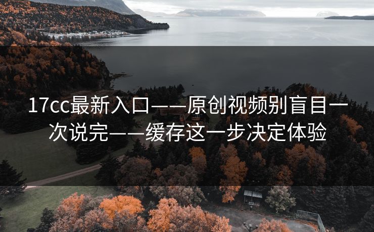 17cc最新入口——原创视频别盲目一次说完——缓存这一步决定体验