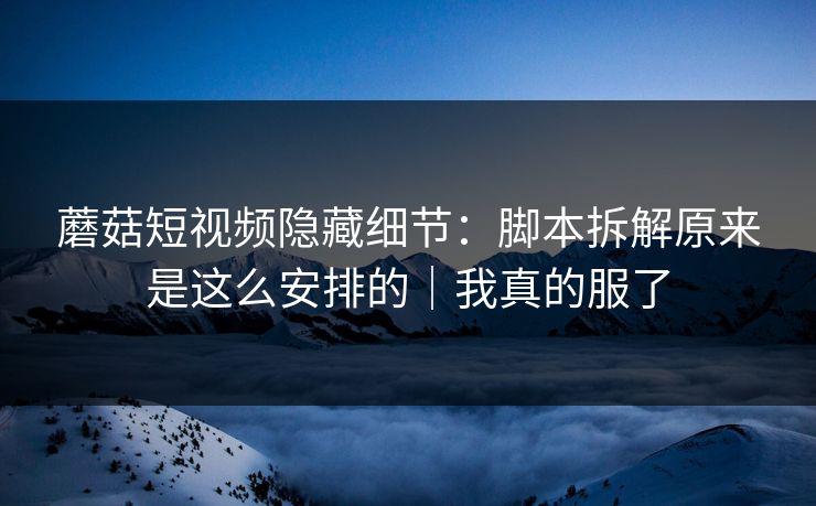 蘑菇短视频隐藏细节：脚本拆解原来是这么安排的｜我真的服了