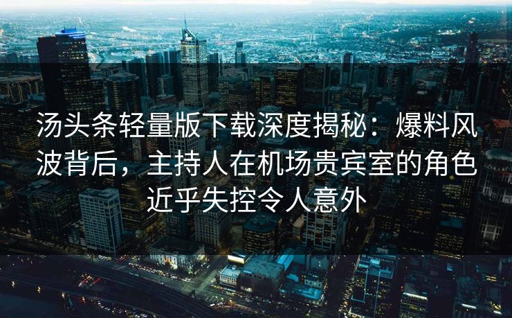 汤头条轻量版下载深度揭秘：爆料风波背后，主持人在机场贵宾室的角色近乎失控令人意外