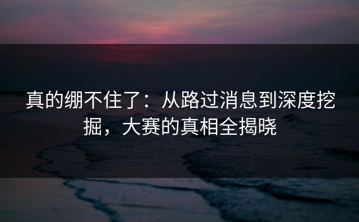 真的绷不住了：从路过消息到深度挖掘，大赛的真相全揭晓