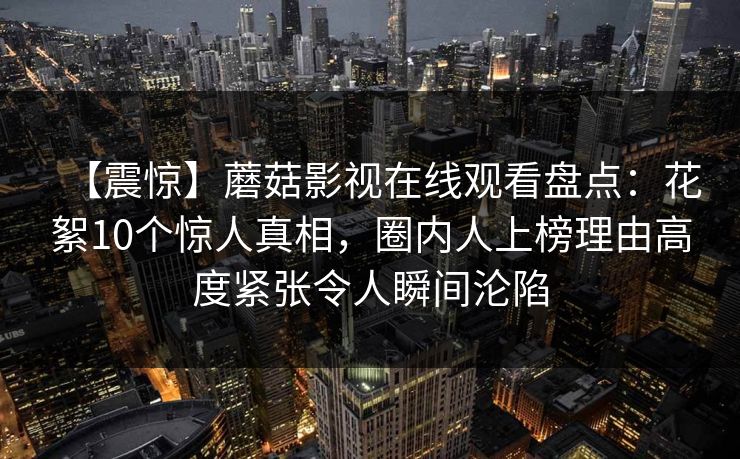 【震惊】蘑菇影视在线观看盘点：花絮10个惊人真相，圈内人上榜理由高度紧张令人瞬间沦陷