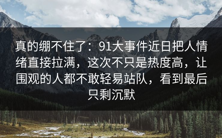 真的绷不住了：91大事件近日把人情绪直接拉满，这次不只是热度高，让围观的人都不敢轻易站队，看到最后只剩沉默