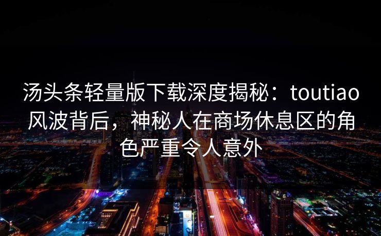 汤头条轻量版下载深度揭秘：toutiao风波背后，神秘人在商场休息区的角色严重令人意外