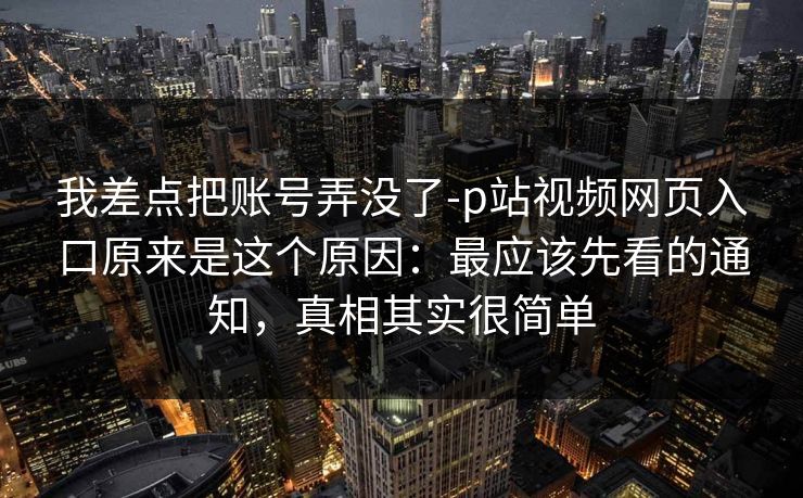 我差点把账号弄没了-p站视频网页入口原来是这个原因：最应该先看的通知，真相其实很简单