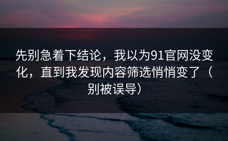 先别急着下结论，我以为91官网没变化，直到我发现内容筛选悄悄变了（别被误导）