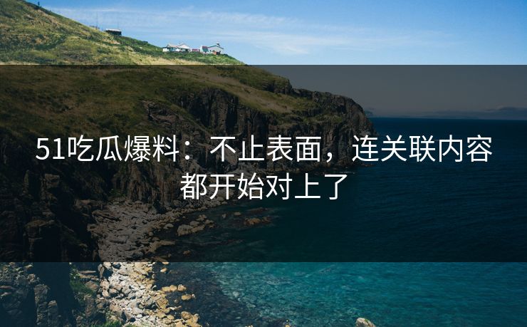 51吃瓜爆料：不止表面，连关联内容都开始对上了