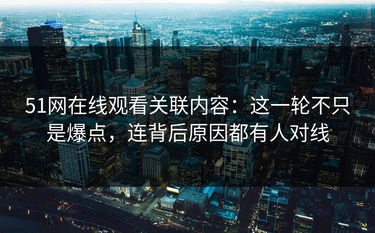 51网在线观看关联内容：这一轮不只是爆点，连背后原因都有人对线